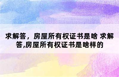 求解答，房屋所有权证书是啥 求解答,房屋所有权证书是啥样的